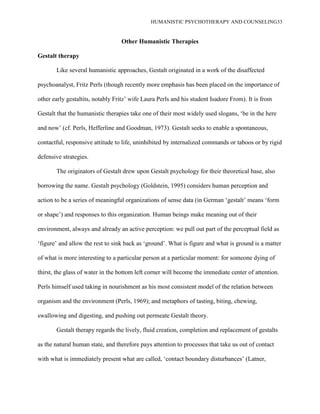 HUMANISTIC PSYCHOTHERAPY AND COUNSELING33
Other Humanistic Therapies
Gestalt therapy
Like several humanistic approaches, Gestalt originated in a work of the disaffected
psychoanalyst, Fritz Perls (though recently more emphasis has been placed on the importance of
other early gestaltits, notably Fritz‟ wife Laura Perls and his student Isadore From). It is from
Gestalt that the humanistic therapies take one of their most widely used slogans, „be in the here
and now‟ (cf. Perls, Hefferline and Goodman, 1973). Gestalt seeks to enable a spontaneous,
contactful, responsive attitude to life, uninhibited by internalized commands or taboos or by rigid
defensive strategies.
The originators of Gestalt drew upon Gestalt psychology for their theoretical base, also
borrowing the name. Gestalt psychology (Goldstein, 1995) considers human perception and
action to be a series of meaningful organizations of sense data (in German „gestalt‟ means „form
or shape‟) and responses to this organization. Human beings make meaning out of their
environment, always and already an active perception: we pull out part of the perceptual field as
„figure‟ and allow the rest to sink back as „ground‟. What is figure and what is ground is a matter
of what is more interesting to a particular person at a particular moment: for someone dying of
thirst, the glass of water in the bottom left corner will become the immediate center of attention.
Perls himself used taking in nourishment as his most consistent model of the relation between
organism and the environment (Perls, 1969); and metaphors of tasting, biting, chewing,
swallowing and digesting, and pushing out permeate Gestalt theory.
Gestalt therapy regards the lively, fluid creation, completion and replacement of gestalts
as the natural human state, and therefore pays attention to processes that take us out of contact
with what is immediately present what are called, „contact boundary disturbances‟ (Latner,
 