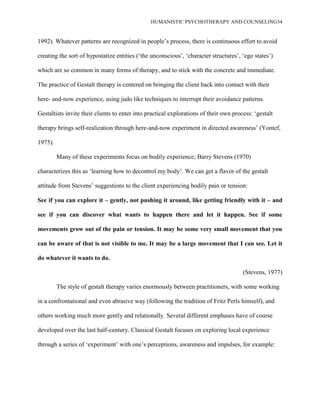 HUMANISTIC PSYCHOTHERAPY AND COUNSELING34
1992). Whatever patterns are recognized in people‟s process, there is continuous effort to avoid
creating the sort of hypostatize entities („the unconscious‟, „character structures‟, „ego states‟)
which are so common in many forms of therapy, and to stick with the concrete and immediate.
The practice of Gestalt therapy is centered on bringing the client back into contact with their
here- and-now experience, using judo like techniques to interrupt their avoidance patterns.
Gestaltists invite their clients to enter into practical explorations of their own process: „gestalt
therapy brings self-realization through here-and-now experiment in directed awareness‟ (Yontef,
1975).
Many of these experiments focus on bodily experience; Barry Stevens (1970)
characterizes this as „learning how to decontrol my body‟. We can get a flavor of the gestalt
attitude from Stevens‟ suggestions to the client experiencing bodily pain or tension:
See if you can explore it – gently, not pushing it around, like getting friendly with it – and
see if you can discover what wants to happen there and let it happen. See if some
movements grow out of the pain or tension. It may be some very small movement that you
can be aware of that is not visible to me. It may be a large movement that I can see. Let it
do whatever it wants to do.
(Stevens, 1977)
The style of gestalt therapy varies enormously between practitioners, with some working
in a confrontational and even abrasive way (following the tradition of Fritz Perls himself), and
others working much more gently and relationally. Several different emphases have of course
developed over the last half-century. Classical Gestalt focuses on exploring local experience
through a series of „experiment‟ with one‟s perceptions, awareness and impulses, for example:
 