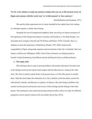 HUMANISTIC PSYCHOTHERAPY AND COUNSELING35
Try for a few minutes to make up sentences stating what you are at this moment aware of.
Begin each sentence with the words „now‟ or „at this moment‟ or „here and now‟.
(PerlsHefferline and Goodman, 1971)
This and the other experiments are of course intended for the reader/client; but working
as a therapist requires a similar state of being.
Alongside this sort of intrapersonal emphasis, there was always an intense awareness of
the importance of the interpersonal aspects of contact; and Gestalt as a „two body therapy‟ was
developed more strongly in the 60s and 70s (Polster and Polster, 1974). Currently, there is a
tendency to stress the importance of field theory (Parlett, 1997, 2005), based on the
inseparability of figure and ground, organism and environment so that „the “somebody” that I am
being is a field event‟ (Philippson, 2002). Each of these elements was already present in
Gestalt‟s initial formulations; but different schools and theorists focus on different themes.
a) The empty chair
This technique allows a past or present problem with another individual to be dealt with
in the therapy session by having the client imagine that the other person is sitting in this other
chair. The client is asked to speak aloud, in the present tense, as if the other person is actually
there. After the client makes the statements, he or she is asked to switch the chairs, assume the
other person‟s identity, and then give a response. In doing so, the client brings a problem with
another into the present and become more aware of their feelings and the feelings of the other
person. This technique is also used for processing internal conflict, where two sides of a different
perspective can be asked to interact with one another (Sue & Sue, 2012).
 