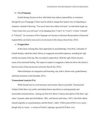 HUMANISTIC PSYCHOTHERAPY AND COUNSELING36
b) Use of language
Gestalt therapy focuses on how individuals may reduce responsibility or awareness
through the use of language. Clients may be asked to change their typical way of responding to
situations. Instead of showing, “You never know how others will react”, an individual might say,
“I don‟t know how you will react” or by changing from “I can‟t” to “I won‟t” or from “I should”
to “I choose”. An awareness of how language can increase or decrease the perception of personal
responsibility can lead to more active involvement in life choices (Sue & Sue, 2012).
c) Exaggeration
In the classic training film, three approaches to psychotherapy, Fritz Perls, cofounder of
Gestalt therapy, asked the client, Gloria, to exaggerate nonverbal responses, including her sigh
and the movement of her leg. She was asked to repeat these. With her sigh, Gloria, became
aware of an emotional feeling. The request to repeat or exaggerate a behavior allows the client to
become aware of the unconscious emotions (Sue & Sue, 2012).
Other techniques are integration and loosening, stay with it, dream work, guided fantasy
and body awareness work (Guindon, 2011).
Transactional Analysis (TA)
While Gestalt tries to avoid structures and systems wherever possible, Transactional
Analysis finds them very useful, and indeed almost specializes in creating punchy and
memorable systematizations , starting out from Eric Berne‟s famous description of the three „ego
states‟ of parent, adult and child (Berne, 1968 , and Stewart and Joines, 1987). Like Perls, Berne
trained originally as a psychoanalyst; and the Parent / Adult / Child system (PAC) is in a sense –
though only in a sense – a version of Freud‟s superego, ego and id (Totton, n.d.).
 