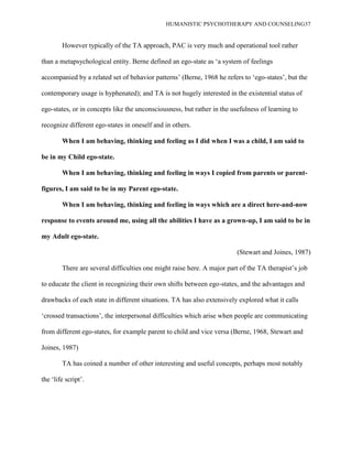 HUMANISTIC PSYCHOTHERAPY AND COUNSELING37
However typically of the TA approach, PAC is very much and operational tool rather
than a metapsychological entity. Berne defined an ego-state as „a system of feelings
accompanied by a related set of behavior patterns‟ (Berne, 1968 he refers to „ego-states‟, but the
contemporary usage is hyphenated); and TA is not hugely interested in the existential status of
ego-states, or in concepts like the unconsciousness, but rather in the usefulness of learning to
recognize different ego-states in oneself and in others.
When I am behaving, thinking and feeling as I did when I was a child, I am said to
be in my Child ego-state.
When I am behaving, thinking and feeling in ways I copied from parents or parent-
figures, I am said to be in my Parent ego-state.
When I am behaving, thinking and feeling in ways which are a direct here-and-now
response to events around me, using all the abilities I have as a grown-up, I am said to be in
my Adult ego-state.
(Stewart and Joines, 1987)
There are several difficulties one might raise here. A major part of the TA therapist‟s job
to educate the client in recognizing their own shifts between ego-states, and the advantages and
drawbacks of each state in different situations. TA has also extensively explored what it calls
„crossed transactions‟, the interpersonal difficulties which arise when people are communicating
from different ego-states, for example parent to child and vice versa (Berne, 1968, Stewart and
Joines, 1987)
TA has coined a number of other interesting and useful concepts, perhaps most notably
the „life script‟.
 