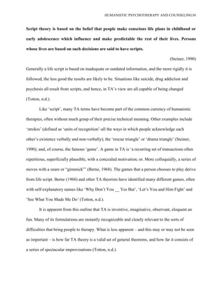 HUMANISTIC PSYCHOTHERAPY AND COUNSELING38
Script theory is based on the belief that people make conscious life plans in childhood or
early adolescence which influence and make predictable the rest of their lives. Persons
whose lives are based on such decisions are said to have scripts.
(Steiner, 1990)
Generally a life script is based on inadequate or outdated information, and the more rigidly it is
followed, the less good the results are likely to be. Situations like suicide, drug addiction and
psychosis all result from scripts, and hence, in TA‟s view are all capable of being changed
(Totton, n.d.).
Like „script‟, many TA terms have become part of the common currency of humanistic
therapies, often without much grasp of their precise technical meaning. Other examples include
„strokes‟ (defined as „units of recognition‟-all the ways in which people acknowledge each
other‟s existence verbally and non-verbally); the „rescue triangle‟ or „drama triangle‟ (Steiner,
1990); and, of course, the famous „game‟. A game in TA is „a recurring set of transactions often
repetitious, superficially plausible, with a concealed motivation; or. More colloquially, a series of
moves with a snare or “gimmick”‟ (Berne, 1968). The games that a person chooses to play derive
from life script. Berne (1968) and other TA theorists have identified many different games, often
with self-explanatory names like „Why Don‟t You __ Yes But‟, „Let‟s You and Him Fight‟ and
„See What You Made Me Do‟ (Totton, n.d.).
It is apparent from this outline that TA is inventive, imaginative, observant, eloquent an
fun. Many of its formulations are instantly recognizable and clearly relevant to the sorts of
difficulties that bring people to therapy. What is less apparent – and this may or may not be seen
as important – is how far TA theory is a valid set of general theorems, and how far it consists of
a series of spectacular improvisations (Totton, n.d.).
 