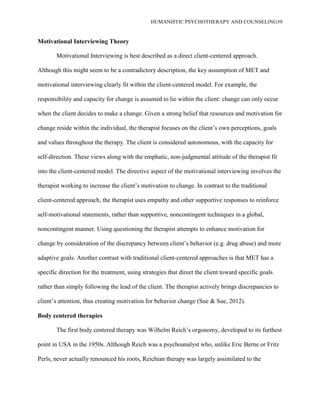 HUMANISTIC PSYCHOTHERAPY AND COUNSELING39
Motivational Interviewing Theory
Motivational Interviewing is best described as a direct client-centered approach.
Although this might seem to be a contradictory description, the key assumption of MET and
motivational interviewing clearly fit within the client-centered model. For example, the
responsibility and capacity for change is assumed to lie within the client: change can only occur
when the client decides to make a change. Given a strong belief that resources and motivation for
change reside within the individual, the therapist focuses on the client‟s own perceptions, goals
and values throughout the therapy. The client is considered autonomous, with the capacity for
self-direction. These views along with the emphatic, non-judgmental attitude of the therapist fit
into the client-centered model. The directive aspect of the motivational interviewing involves the
therapist working to increase the client‟s motivation to change. In contrast to the traditional
client-centered approach, the therapist uses empathy and other supportive responses to reinforce
self-motivational statements, rather than supportive, noncontingent techniques in a global,
noncontingent manner. Using questioning the therapist attempts to enhance motivation for
change by consideration of the discrepancy between client‟s behavior (e.g. drug abuse) and more
adaptive goals. Another contrast with traditional client-centered approaches is that MET has a
specific direction for the treatment, using strategies that direct the client toward specific goals
rather than simply following the lead of the client. The therapist actively brings discrepancies to
client‟s attention, thus creating motivation for behavior change (Sue & Sue, 2012).
Body centered therapies
The first body centered therapy was Wilhelm Reich‟s orgonomy, developed to its furthest
point in USA in the 1950s. Although Reich was a psychoanalyst who, unlike Eric Berne or Fritz
Perls, never actually renounced his roots, Reichian therapy was largely assimilated to the
 