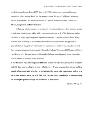 HUMANISTIC PSYCHOTHERAPY AND COUNSELING41
psychodrama and so on (Jones, 2007; Karp et al., 1998). Again some versions of these are
humanistic, others are not. Some, like the person-centered therapy of Carl Rogers‟s daughter
Natalie Rogers (1993), are direct descendants of a specific humanistic school (Totton, n.d.).
Blends, integrations and in-betweeners
In keeping with the tendency to spontaneity of humanistic therapy, there are many groups
or individual practitioners working with a combination of some or all of the above approaches,
often also including a psychodynamic input and sometimes a cognitive behavioral one. When
there has been an attempt to order and synthesize these various elements, the approach is
generally termed „integrative‟; when therapy is seen more as a matter of choosing the best tool
for a particular situation, the approach is often called „eclectic‟ (Norcross, 2005;Lazarus,2005a in
cited Totton, n.d.). The psychoanalyst Christopher Bollas argues eloquently for the value of an
eclectic approach, which he terms „pluralistic‟:
If one has more ways of seeing mental life and human behavior then, in my view, it follows
logically that one is going to be more effective . . . If your preconscious stores multiple
models of the mind and behavior, to be activated by work with a particular patient in a
particular moment, then you will find that you are either consciously or unconsciously
envisioning the patient through one or another of these lenses.
(Bollas, 2007, p. 7)]
 