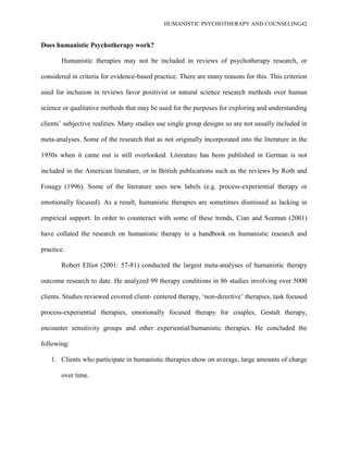 HUMANISTIC PSYCHOTHERAPY AND COUNSELING42
Does humanistic Psychotherapy work?
Humanistic therapies may not be included in reviews of psychotherapy research, or
considered in criteria for evidence-based practice. There are many reasons for this. This criterion
used for inclusion in reviews favor positivist or natural science research methods over human
science or qualitative methods that may be used for the purposes for exploring and understanding
clients‟ subjective realities. Many studies use single group designs so are not usually included in
meta-analyses. Some of the research that as not originally incorporated into the literature in the
1950s when it came out is still overlooked. Literature has been published in German is not
included in the American literature, or in British publications such as the reviews by Roth and
Fonagy (1996). Some of the literature uses new labels (e.g. process-experiential therapy or
emotionally focused). As a result, humanistic therapies are sometimes dismissed as lacking in
empirical support. In order to counteract with some of these trends, Cian and Seeman (2001)
have collated the research on humanistic therapy in a handbook on humanistic research and
practice.
Robert Elliot (2001: 57-81) conducted the largest meta-analyses of humanistic therapy
outcome research to date. He analyzed 99 therapy conditions in 86 studies involving over 5000
clients. Studies reviewed covered client- centered therapy, „non-directive‟ therapies, task focused
process-experiential therapies, emotionally focused therapy for couples, Gestalt therapy,
encounter sensitivity groups and other experiential/humanistic therapies. He concluded the
following:
1. Clients who participate in humanistic therapies show on average, large amounts of charge
over time.
 
