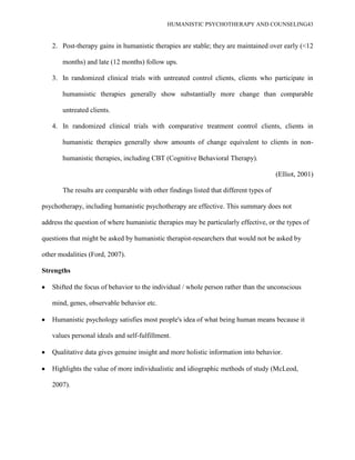 HUMANISTIC PSYCHOTHERAPY AND COUNSELING43
2. Post-therapy gains in humanistic therapies are stable; they are maintained over early (<12
months) and late (12 months) follow ups.
3. In randomized clinical trials with untreated control clients, clients who participate in
humansistic therapies generally show substantially more change than comparable
untreated clients.
4. In randomized clinical trials with comparative treatment control clients, clients in
humanistic therapies generally show amounts of change equivalent to clients in non-
humanistic therapies, including CBT (Cognitive Behavioral Therapy).
(Elliot, 2001)
The results are comparable with other findings listed that different types of
psychotherapy, including humanistic psychotherapy are effective. This summary does not
address the question of where humanistic therapies may be particularly effective, or the types of
questions that might be asked by humanistic therapist-researchers that would not be asked by
other modalities (Ford, 2007).
Strengths
Shifted the focus of behavior to the individual / whole person rather than the unconscious
mind, genes, observable behavior etc.
Humanistic psychology satisfies most people's idea of what being human means because it
values personal ideals and self-fulfillment.
Qualitative data gives genuine insight and more holistic information into behavior.
Highlights the value of more individualistic and idiographic methods of study (McLeod,
2007).
 