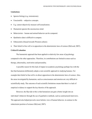 HUMANISTIC PSYCHOTHERAPY AND COUNSELING44
Limitations
Ignores biology (e.g. testosterone).
Unscientific – subjective concepts.
E.g. cannot objectively measure self-actualization.
Humanism ignores the unconscious mind.
Behaviorism – human and animal behavior can be compared.
Qualitative data is difficult to compare.
Ethnocentric (biased towards Western culture).
Their belief in free will is in opposition to the deterministic laws of science (McLeod, 2007).
Critical Evaluation
The humanistic approach has been applied to relatively few areas of psychology
compared to the other approaches. Therefore, its contributions are limited to areas such as
therapy, abnormality, motivation and personality.
A possible reason for this lack of impact on academic psychology perhaps lies with the
fact that humanism deliberately adopts a non-scientific approach to studying humans. For
example their belief in free-will is in direct opposition to the deterministic laws of science. Also,
the areas investigated by humanism, such as consciousness and emotion are very difficult to
scientifically study. The outcome of such scientific limitations means that there is a lack of
empirical evidence to support the key theories of the approach.
However, the flip side to this is that humanism can gain a better insight into an
individual‟s behavior through the use of qualitative methods, such as unstructured interviews.
The approach also helped proved a more holistic view of human behavior, in contract to the
reductionist position of science (McLeod, 2007).
 