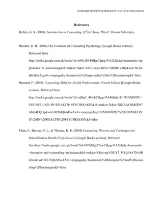 HUMANISTIC PSYCHOTHERAPY AND COUNSELING45
References
Belkin, G. S. (1988). Introduction to Counseling. (3rd
ed.) Iowa: Wm C. Brown Publishers.
Blocher, D. H. (2000).The Evolution of Counseling Psychology.[Google Books version].
Retrieved from
http://books.google.com.pk/books?id=ePSs3DFPBKcC&pg=PA228&dq=humanistic+ap
proaches+to+counseling&hl=en&sa=X&ei=1u5LUZqVMc6v7Abft4GwDQ&ved=0CDc
Q6AEwAjgo#v=onepage&q=humanistic%20approaches%20to%20counseling&f=false
Burnard, P. (2005). Counseling Skills for Health Professionals: Fourth Edition.[Google Books
version]. Retrieved from
http://books.google.com.pk/books?id=xQIqC_49wEC&pg=PA46&dq=HUMANISTIC+
COUNSELING+IN+HEALTH+PSYCHOLOGY&hl=en&sa=X&ei=XlJDUcG9MZDb7
AbIn4CQDg&ved=0CD4Q6AEwAw#v=onepage&q=HUMANISTIC%20COUNSELIN
G%20IN%20HEALTH%20PSYCHOLOGY&f=false
Chan, F., Berven, N. L., & Thomas, K. R. (2004).Counseling Theories and Techniques for
Rehabilitation Health Professionals.[Google Books version]. Retrieved
fromhttp://books.google.com.pk/books?id=HhWBQjS7uwC&pg=PA13&dq=humanistic
+therapies+and+counseling+techniques&hl=en&sa=X&ei=gaVGUY7_MKqE4ATNv4H
4Bw&ved=0CCEQ6AEwAA#v=onepage&q=humanistic%20therapies%20and%20couns
eling%20techniques&f=false
 