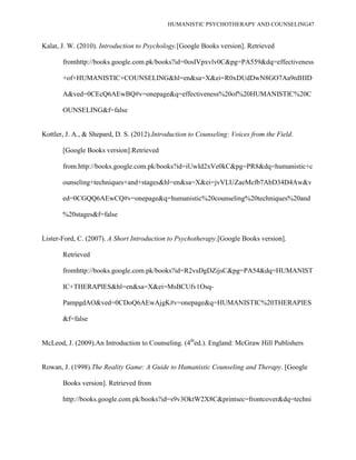 HUMANISTIC PSYCHOTHERAPY AND COUNSELING47
Kalat, J. W. (2010). Introduction to Psychology.[Google Books version]. Retrieved
fromhttp://books.google.com.pk/books?id=0osIVpxvlv0C&pg=PA559&dq=effectiveness
+of+HUMANISTIC+COUNSELING&hl=en&sa=X&ei=R0xDUdDwN8GO7Aa9nIHID
A&ved=0CEcQ6AEwBQ#v=onepage&q=effectiveness%20of%20HUMANISTIC%20C
OUNSELING&f=false
Kottler, J. A., & Shepard, D. S. (2012).Introduction to Counseling: Voices from the Field.
[Google Books version].Retrieved
from.http://books.google.com.pk/books?id=iUwId2xVe0kC&pg=PR8&dq=humanistic+c
ounseling+techniques+and+stages&hl=en&sa=X&ei=jvVLUZaeMcfb7AbD34D4Aw&v
ed=0CGQQ6AEwCQ#v=onepage&q=humanistic%20counseling%20techniques%20and
%20stages&f=false
Lister-Ford, C. (2007). A Short Introduction to Psychotherapy.[Google Books version].
Retrieved
fromhttp://books.google.com.pk/books?id=R2vsDgDZijsC&pg=PA54&dq=HUMANIST
IC+THERAPIES&hl=en&sa=X&ei=MsBCUfv1Osq-
PampgdAO&ved=0CDoQ6AEwAjgK#v=onepage&q=HUMANISTIC%20THERAPIES
&f=false
McLeod, J. (2009).An Introduction to Counseling. (4th
ed.). England: McGraw Hill Publishers
Rowan, J. (1998).The Reality Game: A Guide to Humanistic Counseling and Therapy. [Google
Books version]. Retrieved from
http://books.google.com.pk/books?id=s9v3OktW2X8C&printsec=frontcover&dq=techni
 