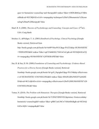 HUMANISTIC PSYCHOTHERAPY AND COUNSELING48
ques+in+humanistic+counseling+and+therapy&hl=en&sa=X&ei=t1RDUdb6GayA7Qbw
u4Bo&ved=0CC0Q6AEwAA#v=onepage&q=techniques%20in%20humanistic%20coun
seling%20and%20therapy&f=false
Sharf, R. S. (2000). Theories of Psychotherapy and Counseling: Concepts and Cases. (2nd
ed.).
USA: Craig Barth
Stricker, G., &Widiger, T. A. (2003).Handbook of Psychology, Clinical Psychology.[Google
Books version]. Retrieved from
http://books.google.com.pk/books?id=0z0PV9JacWUC&pg=PA321&dq=HUMANISTIC
+THERAPIES&hl=en&sa=X&ei=rqtCUfahK8GL7AbI1oCwCg&ved=0CEkQ6AEwCQ
#v=onepage&q=HUMANISTIC%20THERAPIES&f=false
Sue, D. & Sue, D. M. (2008).Foundations of Counseling and Psychotherapy: Evidence-Based
Practices for a Diverse Society.[Google Books version]. Retrieved
fromhttp://books.google.com.pk/books?id=gxN_OqctghoC&pg=PA154&dq=effectivenes
s+of+HUMANISTIC+COUNSELING&hl=en&sa=X&ei=R0xDUdDwN8GO7Aa9nIHI
DA&ved=0CCoQ6AEwAA#v=onepage&q=effectiveness%20of%20HUMANISTIC%20
COUNSELING&f=false
Totton, N. (2010). The Problem with Humanistic Therapies.[Google Books version]. Retrieved
fromhttp://books.google.com.pk/books?id=YJFkEYBWtVEC&printsec=frontcover&dq=
humanistic+counseling&hl=en&sa=X&ei=g8BCUarLNtCw7AbIu4DoBg&ved=0CDAQ
6AEwAQ#v=onepage&q&f=false
 