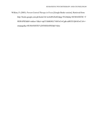 HUMANISTIC PSYCHOTHERAPY AND COUNSELING49
Wilkins, P. (2003). Person-Centred Therapy in Focus.[Google Books version]. Retrieved from
http://books.google.com.pk/books?id=nx4xR9zXn8C&pg=PA26&dq=HUMANISTIC+T
HERAPIES&hl=en&sa=X&ei=rqtCUfahK8GL7AbI1oCwCg&ved0CEUQ6AEwCA#v=
onepage&q=HUMANISTIC%20THERAPIES&f=false
 