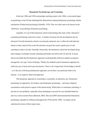 HUMANISTIC PSYCHOTHERAPY AND COUNSELING5
Humanistic Psychotherapy and Counseling
In the late 1940s and 1950s and perhaps reaching a peak in the 1960s, a movement began
to psychology in the US that challenged the determinism and psychodynamic psychology and the
mechanism of behavioral psychology (Schaffer, 1978). This was what came to be known as the
„third force‟ in psychology-humanistic psychology.
Arguably, it is out of the humanistic school of psychology that many of the „alternative‟
counseling and therapy styles have arisen. A number of reasons for this development may be
advanced. First the humanistic school is an intensely optimistic one: it offers the individual the
chance to take control of his or her life and does not posit the need to spend years of soul
searching in order to do that. Secondly, historically, the humanistic school has developed along
other changes in attitudes towards schooling and health care both in the US and UK. It seems
almost inevitable that the humanistic approach would gradually find more popular acceptance
amongst the „new age‟ forms of therapy. Thirdly, the methods used in humanistic approach are
relatively easy to learn and to put into practice. There is not a huge body of knowledge to absorb
– as is the case with the psychodynamic approach, not are there very particular skills to be
learned – as in cognitive behavioral approach.
The humanistic approach to counseling is, essentially, an optimistic one. Humanistic
psychology (as opposed to, for instance, psychodynamic psychology – and many religions)
concentrates on the positive aspects of the human being. Whilst that it is sometimes refreshing, it
also has its own problems, especially when attempting to account for very disturbed behavior
and very serious mental illness (Burnard, 2005). McLeod (2007) demonstrated that Humanistic
psychology expanded its influence throughout the 1970s and the 1980s. Its impact can be
understood in terms of three major areas:
 