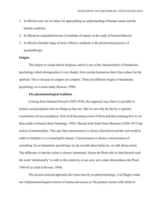 HUMANISTIC PSYCHOTHERAPY AND COUNSELING6
1. It offered a new set of values for approaching an understanding of human nature and the
human condition.
2. It offered an expanded horizon of methods of inquiry in the study of human behavior.
3. It offered a broader range of more effective methods in the professional practice of
psychotherapy
Origins
This begins to sound almost religious, and it is one of the characteristics of humanistic
psychology which distinguishes it very sharply from secular humanism that it has a place for the
spiritual. This is because its origins are complex. There are different origins of humanistic
psychology as it exists today (Rowan, 1998).
The phenomenological tradition
Coming from Edmund Husserl (1859-1938), this approach says that it is possible to
cleanse our perceptions and see things as they are. But we can only do this by a rigorous
examination of our assumption, first of all becoming aware of them and then learning how to set
them aside or bracket them 9Jennings, 1992). Hussrel took from Franz Brentano (1838-1917) the
notion of intentionality. This says that consciousness is always directed toward the real world in
order to interpret it in a meaningful manner. Consciousness is always consciousness of
something. So in humanistic psychology we do not talk about behavior, we talk about action.
The difference is that the action is always intentional. Simon du Plock tells us that Hussrel used
the word „intentionally‟ to refer to the creativity in our acts, not a static directedness (du Plock
1996:42 as cited in Rowan, 1998).
The person-centered approach also leans heavily on phenomenology. Carl Rogers made
use of phenomenological notions of noema and noesis as „the primary means with which to
 