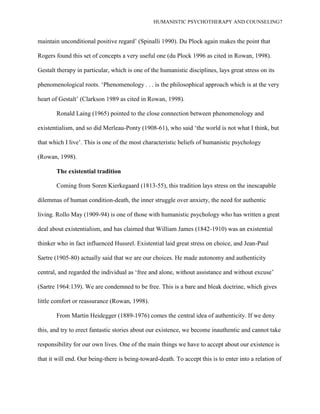 HUMANISTIC PSYCHOTHERAPY AND COUNSELING7
maintain unconditional positive regard‟ (Spinalli 1990). Du Plock again makes the point that
Rogers found this set of concepts a very useful one (du Plock 1996 as cited in Rowan, 1998).
Gestalt therapy in particular, which is one of the humanistic disciplines, lays great stress on its
phenomenological roots. „Phenomenology . . . is the philosophical approach which is at the very
heart of Gestalt‟ (Clarkson 1989 as cited in Rowan, 1998).
Ronald Laing (1965) pointed to the close connection between phenomenology and
existentialism, and so did Merleau-Ponty (1908-61), who said „the world is not what I think, but
that which I live‟. This is one of the most characteristic beliefs of humanistic psychology
(Rowan, 1998).
The existential tradition
Coming from Soren Kierkegaard (1813-55), this tradition lays stress on the inescapable
dilemmas of human condition-death, the inner struggle over anxiety, the need for authentic
living. Rollo May (1909-94) is one of those with humanistic psychology who has written a great
deal about existentialism, and has claimed that William James (1842-1910) was an existential
thinker who in fact influenced Hussrel. Existential laid great stress on choice, and Jean-Paul
Sartre (1905-80) actually said that we are our choices. He made autonomy and authenticity
central, and regarded the individual as „free and alone, without assistance and without excuse‟
(Sartre 1964:139). We are condemned to be free. This is a bare and bleak doctrine, which gives
little comfort or reassurance (Rowan, 1998).
From Martin Heidegger (1889-1976) comes the central idea of authenticity. If we deny
this, and try to erect fantastic stories about our existence, we become inauthentic and cannot take
responsibility for our own lives. One of the main things we have to accept about our existence is
that it will end. Our being-there is being-toward-death. To accept this is to enter into a relation of
 
