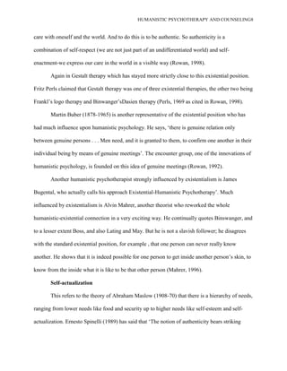 HUMANISTIC PSYCHOTHERAPY AND COUNSELING8
care with oneself and the world. And to do this is to be authentic. So authenticity is a
combination of self-respect (we are not just part of an undifferentiated world) and self-
enactment-we express our care in the world in a visible way (Rowan, 1998).
Again in Gestalt therapy which has stayed more strictly close to this existential position.
Fritz Perls claimed that Gestalt therapy was one of three existential therapies, the other two being
Frankl‟s logo therapy and Binwanger‟sDasien therapy (Perls, 1969 as cited in Rowan, 1998).
Martin Buber (1878-1965) is another representative of the existential position who has
had much influence upon humanistic psychology. He says, „there is genuine relation only
between genuine persons . . . Men need, and it is granted to them, to confirm one another in their
individual being by means of genuine meetings‟. The encounter group, one of the innovations of
humanistic psychology, is founded on this idea of genuine meetings (Rowan, 1992).
Another humanistic psychotherapist strongly influenced by existentialism is James
Bugental, who actually calls his approach Existential-Humanistic Psychotherapy‟. Much
influenced by existentialism is Alvin Mahrer, another theorist who reworked the whole
humanistic-existential connection in a very exciting way. He continually quotes Binswanger, and
to a lesser extent Boss, and also Lating and May. But he is not a slavish follower; he disagrees
with the standard existential position, for example , that one person can never really know
another. He shows that it is indeed possible for one person to get inside another person‟s skin, to
know from the inside what it is like to be that other person (Mahrer, 1996).
Self-actualization
This refers to the theory of Abraham Maslow (1908-70) that there is a hierarchy of needs,
ranging from lower needs like food and security up to higher needs like self-esteem and self-
actualization. Ernesto Spinelli (1989) has said that „The notion of authenticity bears striking
 