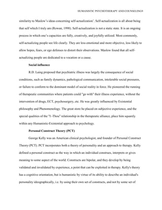 HUMANISTIC PSYCHOTHERAPY AND COUNSELING9
similarity to Maslow‟s ideas concerning self-actualization‟. Self-actualization is all about being
that self which I truly am (Rowan, 1998). Self-actualization is not a static state. It is an ongoing
process in which one‟s capacities are fully, creatively, and joyfully utilized. Most commonly,
self-actualizing people see life clearly. They are less emotional and more objective, less likely to
allow hopes, fears, or ego defenses to distort their observations. Maslow found that all self-
actualizing people are dedicated to a vocation or a cause.
Social influence
R.D. Laing proposed that psychiatric illness was largely the consequence of social
conditions, such as family dynamics, pathological communication, intolerable social pressures,
or failure to conform to the dominant model of social reality in force. He pioneered the running
of therapeutic communities where patients could "go with" their illness experience, without the
intervention of drugs, ECT, psychosurgery, etc. He was greatly influenced by Existential
philosophy and Phenomenology. The great store he placed on subjective experience, and the
special qualities of the "I -Thou" relationship in the therapeutic alliance, place him squarely
within any Humanistic-Existential approach to psychology.
Personal Construct Theory (PCT)
George Kelly was an American clinical psychologist, and founder of Personal Construct
Theory (PCT). PCT incorporates both a theory of personality and an approach to therapy. Kelly
defined a personal construct as the way in which an individual construes, interprets or gives
meaning to some aspect of the world. Constructs are bipolar, and they develop by being
validated and invalidated by experience, a point that can be exploited in therapy. Kelly's theory
has a cognitive orientation, but is humanistic by virtue of its ability to describe an individual's
personality ideographically, i.e. by using their own set of constructs, and not by some set of
 