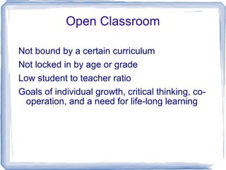 Open Classroom Not bound by a certain curriculum Not locked in by age or grade Low student to teacher ratio Goals of individual growth, critical thinking, co-operation, and a need for life-long learning 