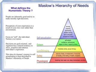 What defines the Humanistic Theory ? Maslow’s Hierarchy of Needs People are inherently good and try to make morally right decisions. Perceptions of your experiences is a result of your own view rather than environment. Focus on “self”, the individual. Nurture over nature. Decisions are goal-oriented , and organism has a natural tendency to strive, actualize and enhance individual’s experience. This idea of a human’s journey to self actualization is best described in Maslow’s Hirearchy of Needs 