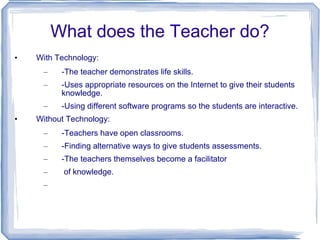 What does the Teacher do? With Technology: -The teacher demonstrates life skills. -Uses appropriate resources on the Internet to give their students knowledge. -Using different software programs so the students are interactive. Without Technology: -Teachers have open classrooms. -Finding alternative ways to give students assessments. -The teachers themselves become a facilitator  of knowledge.  