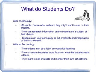 What do Students Do? With Technology: -Students choose what software they might want to use on their projects. -They can research information on the Internet on a subject of their choice. - Students can use technology to put creatively and imagination on their schoolwork. Without Technology:  -The students can do a lot of co-operative learning.  -The curriculum becomes more focus on what the students want to learn. -They learn to self-evaluate and monitor their own schoolwork.  