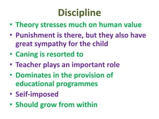 Discipline
• Theory stresses much on human value
• Punishment is there, but they also have
great sympathy for the child
• Caning is resorted to
• Teacher plays an important role
• Dominates in the provision of
educational programmes
• Seif-imposed
• Should grow from within
 