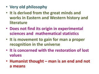 • Very old philosophy
• It is derived from the great minds and
works in Eastern and Western history and
literature
• Does not find its origin in experimental
sciences and mathematical statistics
• It is movement to gain for man a proper
recognition in the universe
• It is concerned with the restoration of lost
values
• Humanist thought – man is an end and not
a means
 