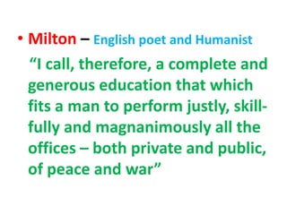 • Milton – English poet and Humanist
“I call, therefore, a complete and
generous education that which
fits a man to perform justly, skill-
fully and magnanimously all the
offices – both private and public,
of peace and war”
 