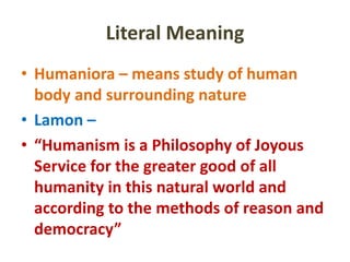 Literal Meaning
• Humaniora – means study of human
body and surrounding nature
• Lamon –
• “Humanism is a Philosophy of Joyous
Service for the greater good of all
humanity in this natural world and
according to the methods of reason and
democracy”
 