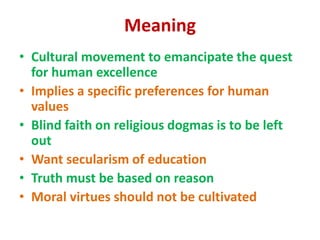 Meaning
• Cultural movement to emancipate the quest
for human excellence
• Implies a specific preferences for human
values
• Blind faith on religious dogmas is to be left
out
• Want secularism of education
• Truth must be based on reason
• Moral virtues should not be cultivated
 