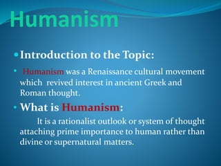 Humanism
Introduction to the Topic:
• Humanism was a Renaissance cultural movement
which revived interest in ancient Greek and
Roman thought.
• What is Humanism:
It is a rationalist outlook or system of thought
attaching prime importance to human rather than
divine or supernatural matters.
 