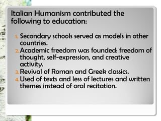 Italian Humanism contributed theItalian Humanism contributed the
following to education:following to education:
1. Secondary schools served as models in other
countries.
2.Academic freedom was founded: freedom of
thought, self-expression, and creative
activity.
3.Revival of Roman and Greek classics.
4.Used of texts and less of lectures and written
themes instead of oral recitation.
 