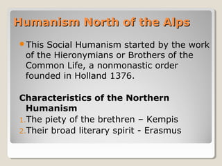 Humanism North of the AlpsHumanism North of the Alps
This Social Humanism started by the work
of the Hieronymians or Brothers of the
Common Life, a nonmonastic order
founded in Holland 1376.
Characteristics of the Northern
Humanism
1.The piety of the brethren – Kempis
2.Their broad literary spirit - Erasmus
 