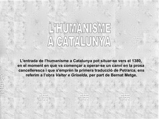 L'HUMANISME A CATALUNYA L'entrada de l'humanisme a Catalunya pot situar-se vers el 1380,  en el moment en què va començar a operar-se un canvi en la prosa  cancelleresca i que s'emprèn la primera traducció de Petrarca, ens referim a l’obra  Valter e Griselda , per part de Bernat Metge. 
