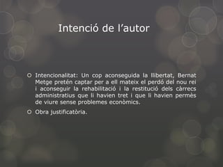 Intenció de l’autor

 Intencionalitat: Un cop aconseguida la llibertat, Bernat
Metge pretén captar per a ell mateix el perdó del nou rei
i aconseguir la rehabilitació i la restitució dels càrrecs
administratius que li havien tret i que li havien permès
de viure sense problemes econòmics.
 Obra justificatòria.

 