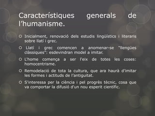 Característiques
l’humanisme.

generals

de

 Inicialment, renovació dels estudis lingüístics i literaris
sobre llatí i grec.

 Llatí i grec comencen a anomenar-se
clàssiques”: esdevindran model a imitar.
 L'home comença
homocentrisme.

a

ser

l'eix

de

totes

“llengües
les

coses:

 Remodelació de tota la cultura, que ara haurà d’imitar
les formes i actituds de l’antiguitat.
 S'interessa per la ciència i pel progrès tècnic, cosa que
va comportar la difusió d'un nou esperit científic.

 