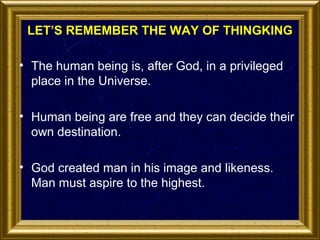 LET’S REMEMBER THE WAY OF THINGKING
• The human being is, after God, in a privileged
place in the Universe.
• Human being are free and they can decide their
own destination.
• God created man in his image and likeness.
Man must aspire to the highest.

 