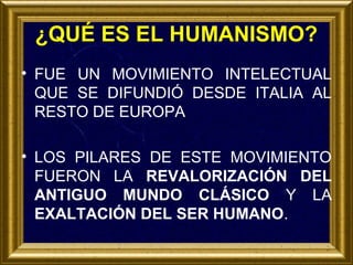 ¿QUÉ ES EL HUMANISMO?
• FUE UN MOVIMIENTO INTELECTUAL
QUE SE DIFUNDIÓ DESDE ITALIA AL
RESTO DE EUROPA
• LOS PILARES DE ESTE MOVIMIENTO
FUERON LA REVALORIZACIÓN DEL
ANTIGUO MUNDO CLÁSICO Y LA
EXALTACIÓN DEL SER HUMANO.

 