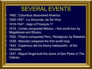 SEVERAL EVENTS
•
•
•
•
•
•
•
•

1492 : Columbus discovered América
1503-1507 : La Gioconda, de Da Vinci
1515-1547 : reign of François 1er
1519 : Cortés conquered México – first world tour by
Magallanes and Elcano.
1532 : Pizarro conquered Peru. Pantagruel, by Rabelais
1538 : Mercator prepared the first world map.
1543 : Copérnico did his theory heliocentric of the
Universe.
1547 : Miguel Ángel built the dome of San Pedro in The
Vatican.

 