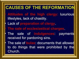 CAUSES OF THE REFORMATION
• Attitudes of the high clergy: luxurious
lifestyles, lack of chastity.
• Lack of preparation of clergy.
• The sale of ecclesiastical charges.
• The sale of indulgences: payments
received for pardoning sins.
• The sale of bulas: documents that allowed
to do things that were prohibited by the
Church.

 