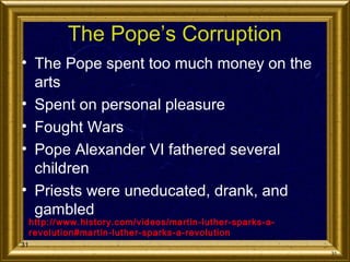 The Pope’s Corruption
• The Pope spent too much money on the
arts
• Spent on personal pleasure
• Fought Wars
• Pope Alexander VI fathered several
children
• Priests were uneducated, drank, and
gambled
http://www.history.com/videos/martin-luther-sparks-arevolution#martin-luther-sparks-a-revolution

31
31

 