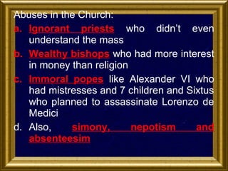 Abuses in the Church:
a. Ignorant priests who didn’t even
understand the mass
b. Wealthy bishops who had more interest
in money than religion
c. Immoral popes like Alexander VI who
had mistresses and 7 children and Sixtus
who planned to assassinate Lorenzo de
Medici
d. Also,
simony,
nepotism
and
absenteesim

 
