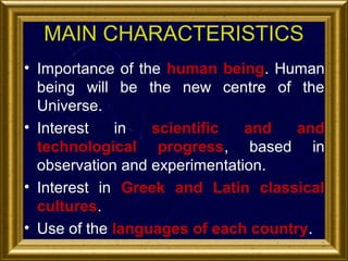 MAIN CHARACTERISTICS
• Importance of the human being. Human
being will be the new centre of the
Universe.
• Interest
in
scientific
and
and
technological progress, based in
observation and experimentation.
• Interest in Greek and Latin classical
cultures.
• Use of the languages of each country.

 