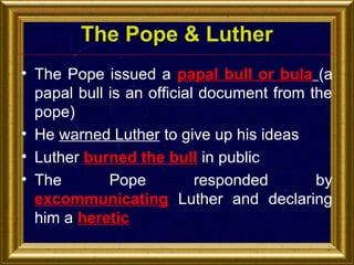 The Pope & Luther
• The Pope issued a papal bull or bula (a
papal bull is an official document from the
pope)
• He warned Luther to give up his ideas
• Luther burned the bull in public
• The
Pope
responded
by
excommunicating Luther and declaring
him a heretic

 