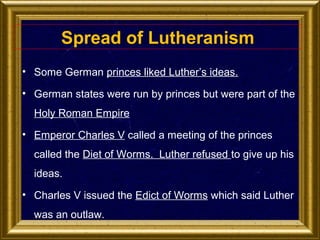 Spread of Lutheranism
• Some German princes liked Luther’s ideas.
• German states were run by princes but were part of the
Holy Roman Empire
• Emperor Charles V called a meeting of the princes
called the Diet of Worms. Luther refused to give up his
ideas.
• Charles V issued the Edict of Worms which said Luther
was an outlaw.

 