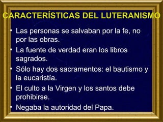 CARACTERÍSTICAS DEL LUTERANISMO
• Las personas se salvaban por la fe, no
por las obras.
• La fuente de verdad eran los libros
sagrados.
• Sólo hay dos sacramentos: el bautismo y
la eucaristía.
• El culto a la Virgen y los santos debe
prohibirse.
• Negaba la autoridad del Papa.

 