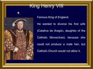 King Henry VIII
• Famous King of England.
• He wanted to divorce his first wife
(Catalina de Aragón, daughter of the
Catholic Monarchas), because she
could not produce a male heir, but
Catholic Church would not allow it.

 