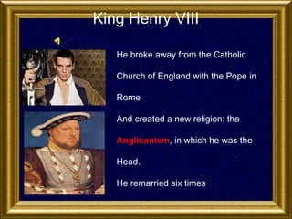 King Henry VIII
• He broke away from the Catholic
Church of England with the Pope in
Rome
• And created a new religion: the
Anglicanism, in which he was the
Head.
• He remarried six times

 