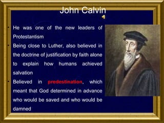 John Calvin
• He was one of the new leaders of
Protestantism
• Being close to Luther, also believed in
the doctrine of justification by faith alone
to

explain

how

humans

achieved

salvation
• Believed

in

predestination,

which

meant that God determined in advance
who would be saved and who would be
damned

 