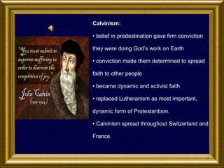 Calvinism:
• belief in predestination gave firm conviction
they were doing God’s work on Earth
• conviction made them determined to spread
faith to other people
• became dynamic and activist faith
• replaced Lutheranism as most important,
dynamic form of Protestantism.
• Calvinism spread throughout Switzerland and
France.

 