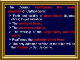 • The Council reaffirmed
dogmas of Catholicism:

the

main

 Faith and validity of good deeds (buenas
obras) to get salvation.
 The santity of Mass.
 The seven sacraments.
 The worship of the Virgin Mary and the
saints.
 Reaffirmed the authority of the Pope.
 The only admitted version of the Bible will be
the Vulgata by San Jerónimo.

 
